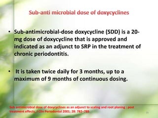 • Sub-antimicrobial-dose doxycycline (SDD) is a 20-
mg dose of doxycycline that is approved and
indicated as an adjunct to SRP in the treatment of
chronic periodontitis.
• It is taken twice daily for 3 months, up to a
maximum of 9 months of continuous dosing.
39
Sub antimicrobial dose of doxycyclines as an adjunct to scaling and root planing : post
treatment effects, J Clin Periodontol 2001; 28: 782–789
 