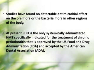 • Studies have found no detectable antimicrobial effect
on the oral flora or the bacterial flora in other regions
of the body.
• At present SDD is the only systemically administered
HMT specifically indicated for the treatment of chronic
periodontitis that is approved by the US Food and Drug
Administration (FDA) and accepted by the American
Dental Association (ADA).
40
 