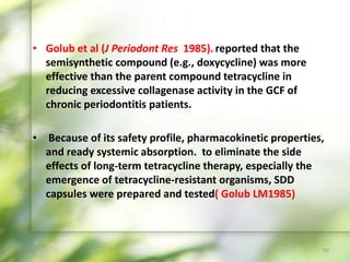 • Golub et al (J Periodont Res 1985). reported that the
semisynthetic compound (e.g., doxycycline) was more
effective than the parent compound tetracycline in
reducing excessive collagenase activity in the GCF of
chronic periodontitis patients.
• Because of its safety profile, pharmacokinetic properties,
and ready systemic absorption. to eliminate the side
effects of long-term tetracycline therapy, especially the
emergence of tetracycline-resistant organisms, SDD
capsules were prepared and tested( Golub LM1985)
42
 