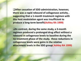 45
After cessation of SDD administration, however,
there was a rapid rebound of collagenase activity ,
suggesting that a 1-month treatment regimen with
this host modulation agent was insufficient to
produce a long-term benefit(Ashley RA 1999)
In contrast, during the same study, a 3-month
regimen produced a prolonged drug effect without a
rebound in collagenase levels to baseline during the
no-treatment phase of the study. these reductions in
collagenase levels were gains in the relative
attachment levels in the SDD group( Ashley RA 1999)
 
