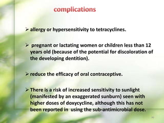 allergy or hypersensitivity to tetracyclines.
 pregnant or lactating women or children less than 12
years old (because of the potential for discoloration of
the developing dentition).
reduce the efficacy of oral contraceptive.
There is a risk of increased sensitivity to sunlight
(manifested by an exaggerated sunburn) seen with
higher doses of doxycycline, although this has not
been reported in using the sub-antimicrobial dose.
46
 
