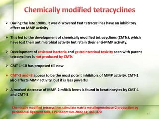 47
 During the late 1980s, it was discovered that tetracyclines have an inhibitory
effect on MMP activity
 This led to the development of chemically modified tetracyclines (CMTs), which
have lost their antimicrobial activity but retain their anti-MMP activity.
 Development of resistant bacteria and gastrointestinal toxicity seen with parent
tetracyclines is not produced by CMTs
 CMT 1–10 has proposed till now
 CMT-3 and -8 appear to be the most potent inhibitors of MMP activity. CMT-1
also affects MMP activity, but it is less powerful
 A marked decrease of MMP-2 mRNA levels is found in keratinocytes by CMT-1
and CMT-3
Chemically modified tetracyclines stimulate matrix metalloproteinase-2 production by
periodontal ligament cells, J Periodont Res 2006; 41; 463–470
 