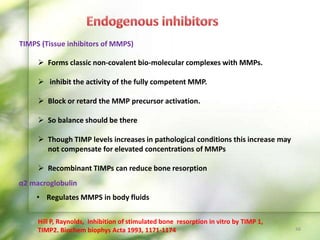 TIMPS (Tissue inhibitors of MMPS)
 Forms classic non-covalent bio-molecular complexes with MMPs.
 inhibit the activity of the fully competent MMP.
 Block or retard the MMP precursor activation.
 So balance should be there
 Though TIMP levels increases in pathological conditions this increase may
not compensate for elevated concentrations of MMPs
 Recombinant TIMPs can reduce bone resorption
Hill P, Raynolds, Inhibition of stimulated bone resorption in vitro by TIMP 1,
TIMP2. Biochem biophys Acta 1993, 1171-1174 48
α2 macroglobulin
• Regulates MMPS in body fluids
 