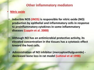 • Nitric oxide
• Administration of NO inhibitor (mercaptoethylguanide) -
decreased bone loss in rat model (Lohinal et al 1998)
52
• inducible NOS (iNOS) is responsible for nitric oxide (NO)
production by epithelial and inflammatory cells in response
to proinflammatory cytokines in some inflammatory
diseases (Lappin et al. 2000)
• Although NO has an antimicrobial protective activity, its
elevated concentration in the tissues has a cytotoxic effect
toward the host cells.
 