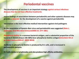 54
The development of vaccines is an important strategy against serious infectious
diseases that do not have effective treatments
recent findings of associations between periodontitis and other systemic diseases may
provide a rationale for the development of a vaccine against periodontitis
Vaccination is the most effective medical intervention against viral pathogens
As the association of Epstein–Barr virus and periodontitis was suggested (Slots J,
Contreras, Oral Microbiol Immunol2000:15: 277–280.)
Phosphoryl choline is a common bacterial antigen, and a substantial proportion of the
bacteria in dental plaque (30–40%) bear phosphoryl choline antigen(Schenkein HA et
al, Infect Immun1999:67: 4814–4818)
Antibody to phosphoryl choline is produced by B-1 cells, and is increased in
periodontitis patients.
B-2 cells reside in lymphnodes and also produce high affinity antibodies.
 