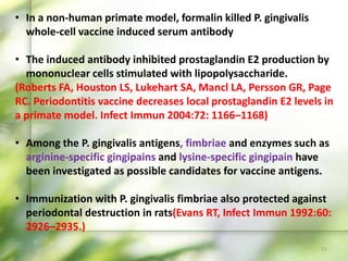 55
• In a non-human primate model, formalin killed P. gingivalis
whole-cell vaccine induced serum antibody
• The induced antibody inhibited prostaglandin E2 production by
mononuclear cells stimulated with lipopolysaccharide.
(Roberts FA, Houston LS, Lukehart SA, Mancl LA, Persson GR, Page
RC. Periodontitis vaccine decreases local prostaglandin E2 levels in
a primate model. Infect Immun 2004:72: 1166–1168)
• Among the P. gingivalis antigens, fimbriae and enzymes such as
arginine-specific gingipains and lysine-specific gingipain have
been investigated as possible candidates for vaccine antigens.
• Immunization with P. gingivalis fimbriae also protected against
periodontal destruction in rats(Evans RT, Infect Immun 1992:60:
2926–2935.)
 