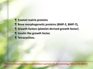 ¶ Enamel matrix proteins
¶ Bone morphogenetic proteins (BMP-2, BMP-7),
¶ Growth factors (platelet-derived growth factor)
¶ Insulin like growth factor.
¶ Tetracyclines.
59
Philip M preshew,Host response modulation in periodontitis Periodontology 2000,vol 48, 2008,92-
110
 
