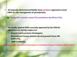 • The locally applied HMTs currently approved by the FDA for
adjunctive use during surgery are
– Enamel matrix proteins (Emdogain),
– Recombinant human platelet-derived growth factor-BB
(GEM 21S),
– BMP-2 (INFUSE).
 All topically administered NSAIDs have not been approved as local
HMTs for the management of periodontitis.
Eg : ketoprofen racemic cream 1%,enantiomer dentifrice 0.3%,
60
Academy report, Modulation of host response in periodontal therapy,J Periodontol 2002,73,460-47
 