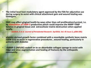 • The initial local host modulatory agent approved by the FDA for adjunctive use
during surgery to assist with clinical attachment gain and wound healing was
Emdogain;
• EMD may affect gingival health by ways other than cell proliferation/survival, i.e.
by stimulation of TIMP-3 production,which could improve the MMP–TIMP
balance in gingival tissue and extracellular matrix destruction when applied
locally.
(Zeldich, E et al Journal of Periodontal Research. Apr2010, Vol. 45 Issue 2, p200-206)
• platelet-derived growth factor combined with a resorbable synthetic bone matrix
(GEM 21S) to assist in regenerative procedures , wound healing, particularly in
patients with diabetes
• rhBMP-2 (INFUSE) soaked on to an absorbable collagen sponge to assist with
ridge and sinus augmentation and healing of fractures by the orthopedic
community.
61
 