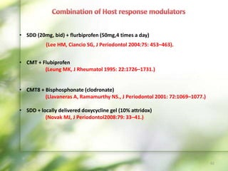 • SDD (20mg, bid) + flurbiprofen (50mg,4 times a day)
• CMT + Flubiprofen
(Leung MK, J Rheumatol 1995: 22:1726–1731.)
• CMT8 + Bisphosphonate (clodronate)
(Llavaneras A, Ramamurthy NS., J Periodontol 2001: 72:1069–1077.)
• SDD + locally delivered doxycycline gel (10% attridox)
(Novak MJ, J Periodontol2008:79: 33–41.)
62
(Lee HM, Ciancio SG, J Periodontol 2004:75: 453–463).
 
