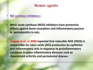 • NO synthase inhibitors:-
• Nitric oxide synthase (NOS) inhibitors have protective
effects against bone resorption and inflammatory process
in periodontitis in rats.
• Lappin et al. in 2000 reported that inducible NOS (iNOS) is
responsible for nitric oxide (NO) production by epithelial
and inflammatory cells in response to proinflammatory
cytokines in some inflammatory diseases such as
rheumatoid arthritis and periodontal disease.
63
 