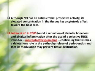  Although NO has an antimicrobial protective activity, its
elevated concentration in the tissues has a cytotoxic effect
toward the host cells.
 Leitao et al. in 2005 found a reduction of alveolar bone loss
and gingival inflammation after the use of a selective iNOS
inhibitor – mercaptoethylguanidine – confirming that NO has
a deleterious role in the pathophysiology of periodontitis and
that its modulation may prevent tissue destruction.
64
 