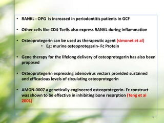 • RANKL : OPG is increased in periodontitis patients in GCF
• Other cells like CD4-Tcells also express RANKL during inflammation
• Osteoprotegerin can be used as therapeutic agent (simonet et al)
• Eg: murine osteoprotegerin- Fc Protein
• Gene therapy for the lifelong delivery of osteoprotegerin has also been
proposed
• Osteoprotegerin expressing adenovirus vectors provided sustained
and efficacious levels of circulating osteoprotegerin
• AMGN-0007 a genetically engineered osteoprotegerin- Fc construct
was shown to be effective in inhibiting bone resorption (Teng et al
2001)
74
 