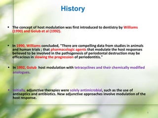  The concept of host modulation was first introduced to dentistry by Williams
(1990) and Golub et al (1992).
 In 1990, Williams concluded, "There are compelling data from studies in animals
and human trials ; that pharmacologic agents that modulate the host responses
believed to be involved in the pathogenesis of periodontal destruction may be
efficacious in slowing the progression of periodontitis."
 In 1992, Golub host modulation with tetracyclines and their chemically modified
analogues.
 Initially, adjunctive therapies were solely antimicrobial, such as the use of
antiseptics and antibiotics. New adjunctive approaches involve modulation of the
host response.
History
8
 
