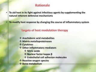 • To aid host in its fight against infectious agents by supplementing the
natural inherent defensive mechanisms
• To modify host response by changing the course of inflammatory system
 Arachidonic acid metabolites
 Matrix metalloproteinases
 Cytokines
 Other inflammatory mediators
 Nitric oxide
 Nuclear factor kappa β
 Endothelial cell adhesion molecules
 Reactive oxygen species
 Bone metabolism
9
 