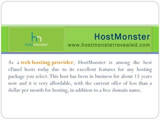 As a  web hosting provider , HostMonster is among the best cPanel hosts today due to its excellent features for any hosting package you select. This host has been in business for about 15 years now and it is very affordable, with the current offer of less than a dollar per month for hosting, in addition to a free domain name. HostMonster www.hostmonsterrevealed.com 