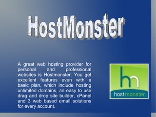 HostMonster A great web hosting provider for personal and professional websites is Hostmonster. You get excellent features even with a basic plan, which include hosting unlimited domains, an easy to use drag and drop site builder, cPanel and 3 web based email solutions for every account. 