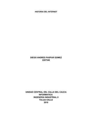 HISTORIA DEL INTERNET




   DIEGO ANDRES PASPUR GOMEZ
             2207546




UNIDAD CENTRAL DEL VALLE DEL CAUCA
           INFORMATICA
       INGENERIA INDUSTRIAL II
            TULUA-VALLE
                2010
 