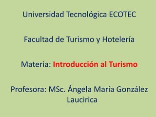 Universidad Tecnológica ECOTEC
Facultad de Turismo y Hotelería
Materia: Introducción al Turismo
Profesora: MSc. Ángela María González
Laucirica
 