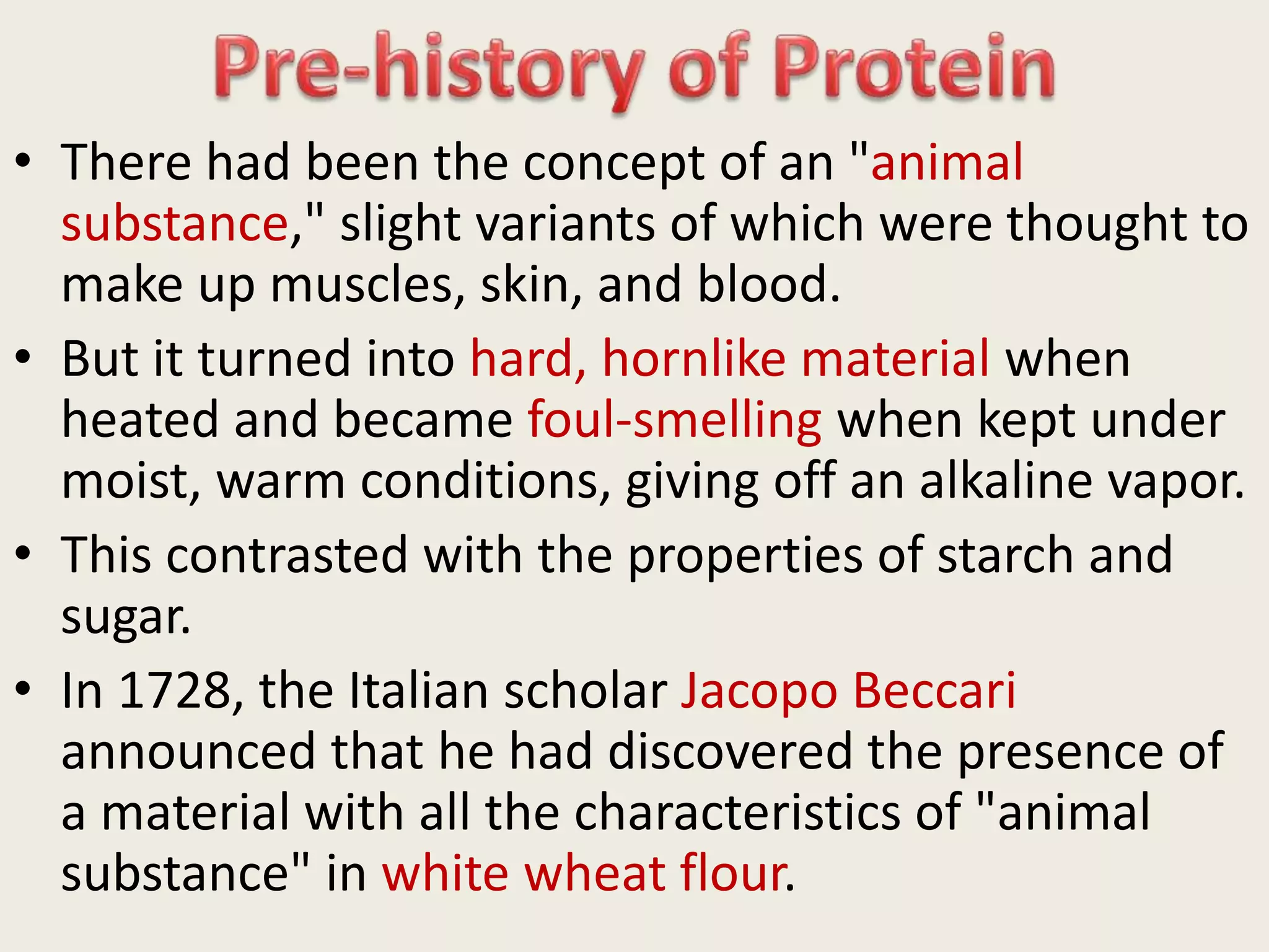 • There had been the concept of an "animal
substance," slight variants of which were thought to
make up muscles, skin, and blood.
• But it turned into hard, hornlike material when
heated and became foul-smelling when kept under
moist, warm conditions, giving off an alkaline vapor.
• This contrasted with the properties of starch and
sugar.
• In 1728, the Italian scholar Jacopo Beccari
announced that he had discovered the presence of
a material with all the characteristics of "animal
substance" in white wheat flour.
 