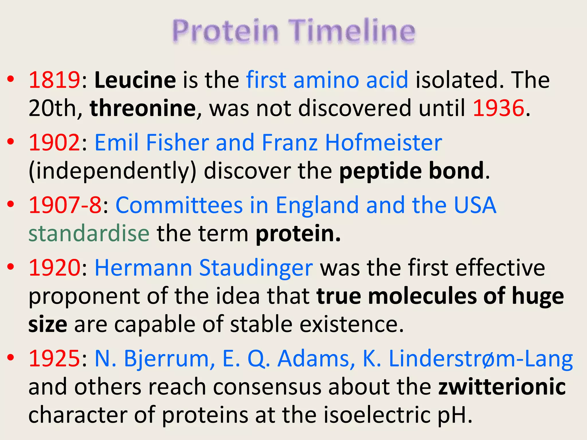 • 1819: Leucine is the first amino acid isolated. The
20th, threonine, was not discovered until 1936.
• 1902: Emil Fisher and Franz Hofmeister
(independently) discover the peptide bond.
• 1907-8: Committees in England and the USA
standardise the term protein.
• 1920: Hermann Staudinger was the first effective
proponent of the idea that true molecules of huge
size are capable of stable existence.
• 1925: N. Bjerrum, E. Q. Adams, K. Linderstrøm-Lang
and others reach consensus about the zwitterionic
character of proteins at the isoelectric pH.
 