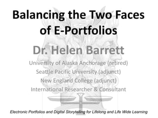 Balancing the Two Faces of E-Portfolios Dr. Helen Barrett University of Alaska Anchorage (retired) Seattle Pacific University (adjunct) New England College (adjunct) International Researcher & Consultant Electronic Portfolios and Digital Storytelling for Lifelong and Life Wide Learning 