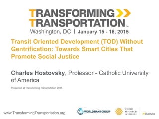 www.TransformingTransportation.org
Transit Oriented Development (TOD) Without
Gentrification: Towards Smart Cities That
Promote Social Justice
Charles Hostovsky, Professor - Catholic University
of America
Presented at Transforming Transportation 2015
 