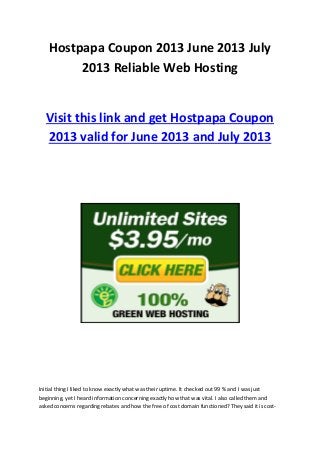 Hostpapa Coupon 2013 June 2013 July
2013 Reliable Web Hosting
Visit this link and get Hostpapa Coupon
2013 valid for June 2013 and July 2013
Initial thing I liked to know exactly what was their uptime. It checked out 99 % and I was just
beginning, yet I heard information concerning exactly how that was vital. I also called them and
asked concerns regarding rebates and how the free of cost domain functioned? They said it is cost-
 