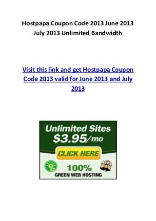 Hostpapa Coupon Code 2013 June 2013
July 2013 Unlimited Bandwidth
Visit this link and get Hostpapa Coupon
Code 2013 valid for June 2013 and July
2013
 