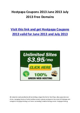 Hostpapa Coupons 2013 June 2013 July
2013 Free Domains
Visit this link and get Hostpapa Coupons
2013 valid for June 2013 and July 2013
All industrial could possibly benefit by holding a slogan like the for Host Papa, allow papa take care
of you. managing clients as family members excels company and goes to the center of Hostpapa.com
viewpoint. Hostpapa Hosting is an honor succeeding Canadian hosting service. Hostpapa Hosting
 