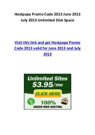 Hostpapa Promo Code 2013 June 2013
July 2013 Unlimited Disk Space
Visit this link and get Hostpapa Promo
Code 2013 valid for June 2013 and July
2013
 