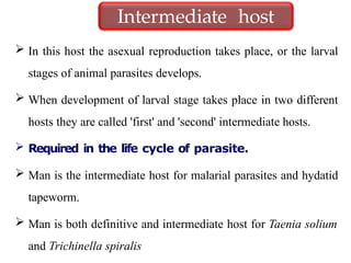 In this host the asexual reproduction takes place, or the larval
stages of animal parasites develops.
 When development of larval stage takes place in two different
hosts they are called 'first' and 'second' intermediate hosts.
 Required in the life cycle of parasite.
 Man is the intermediate host for malarial parasites and hydatid
tapeworm.
 Man is both definitive and intermediate host for Taenia solium
and Trichinella spiralis
Intermediate host
 