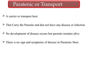  A carrier or transport host.
 That Carry the Parasite and don not have any disease or infection
 No development of disease occurs but parasite remains alive
 There is no sign and symptoms of disease in Paratenic Host.
Paratenic or Transport
host
 