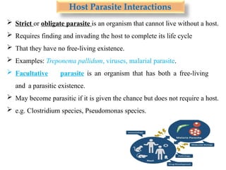 Host Parasite Interactions
 Strict or obligate parasite is an organism that cannot live without a host.
 Requires finding and invading the host to complete its life cycle
 That they have no free-living existence.
 Examples: Treponema pallidum, viruses, malarial parasite.
 Facultative parasite is an organism that has both a free-living
and a parasitic existence.
 May become parasitic if it is given the chance but does not require a host.
 e.g. Clostridium species, Pseudomonas species.
 