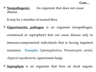 Cont…
 Nonpathogenic: An organism that does not cause
disease.
It may be a member of normal flora.
 Opportunistic pathogen is an organism (nonpathogen,
commensal or saprophyte) that can cause disease only in
immuno-compromised individuals that is having impaired
resistance. Example: Cytomegalovirus, Pneumocystis carinii,
Atypical mycobacteria, opportunist fungi.
 Saprophyte is an organism that lives on dead organic
 