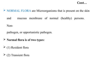 Cont…
 NORMAL FLORA are Microorganisms that is present on the skin
and mucous membrane of normal (healthy) persons.
Non-
pathogen, or opportunistic pathogen.
 Normal flora is of two types:
 (1) Resident flora
 (2) Transient flora
 