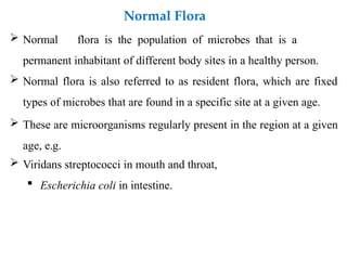  Normal flora is the population of microbes that is a
permanent inhabitant of different body sites in a healthy person.
 Normal flora is also referred to as resident flora, which are fixed
types of microbes that are found in a specific site at a given age.
 These are microorganisms regularly present in the region at a given
age, e.g.
 Viridans streptococci in mouth and throat,
 Escherichia coli in intestine.
Normal Flora
 