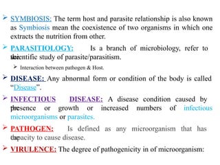  SYMBIOSIS: The term host and parasite relationship is also known
as Symbiosis mean the coexistence of two organisms in which one
extracts the nutrition from other.
 PARASITIOLOGY: Is a branch of microbiology, refer to
the
scientific study of parasite/parasitism.
 Interaction between pathogen & Host.
 DISEASE: Any abnormal form or condition of the body is called
“Disease”.
 INFECTIOUS DISEASE: A disease condition caused by
the
presence or growth or increased numbers of infectious
microorganisms or parasites.
 PATHOGEN: Is defined as any microorganism that has
the
capacity to cause disease.
 VIRULENCE: The degree of pathogenicity in of microorganism:
 