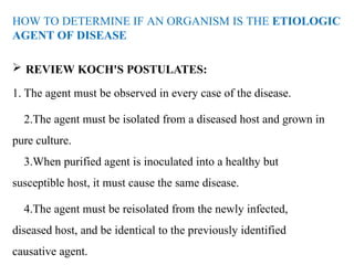 HOW TO DETERMINE IF AN ORGANISM IS THE ETIOLOGIC
AGENT OF DISEASE
 REVIEW KOCH'S POSTULATES:
1. The agent must be observed in every case of the disease.
2.The agent must be isolated from a diseased host and grown in
pure culture.
3.When purified agent is inoculated into a healthy but
susceptible host, it must cause the same disease.
4.The agent must be reisolated from the newly infected,
diseased host, and be identical to the previously identified
causative agent.
 
