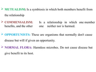  MUTUALISM: Is a symbiosis in which both members benefit from
the relationship
 COMMENSALISM: Is a relationship in which one member
benefits, and the other one neither nor is harmed.
 OPPORTUNISTS: These are organisms that normally don't cause
disease but will if given an opportunity.
 NORMAL FLORA: Harmless microbes. Do not cause disease but
give benefit to its host.
 
