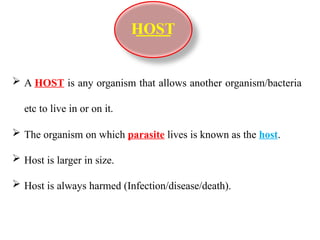  A HOST is any organism that allows another organism/bacteria
etc to live in or on it.
 The organism on which parasite lives is known as the host.
 Host is larger in size.
 Host is always harmed (Infection/disease/death).
HOST
 