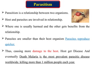  Parasitism is a relationship between two organisms.
 Host and parasites are involved in relationship.
 Where one is usually harmed and the other gets benefits from the
relationship.
 Parasites are smaller than their host organism Parasites reproduce
quicker.
 Thus, causing more damage to the host. Host get Disease And
eventually Death Malaria is the most prevalent parasitic disease
worldwide. killing more than 1 million people each year.
Parasitism
 