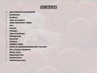 CONTENTS
 HOST PARASITE RELATIONSHIP
• Introduction
• Symbiosis
• Types of symbiosis
 SOME IMPORTANT TERMS
• Host
• Parasite
• Pathogen
• Types of pathogen
• Pathogenicity
• Resservoir
• Virulance
 NORMAL FLORA
 ENTRY OF MICROORGANISM INTO THE HOST
• Skin / mucous membrane
• Mouth cavity
• Respiratory tract
• Intestinal tract
• Genitourinary tract
 