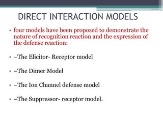 DIRECT INTERACTION MODELS
• four models have been proposed to demonstrate the
nature of recognition reaction and the expression of
the defense reaction:
• –The Elicitor- Receptor model
• –The Dimer Model
• –The Ion Channel defense model
• –The Suppressor- receptor model.
 