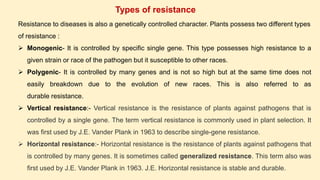 Resistance to diseases is also a genetically controlled character. Plants possess two different types
of resistance :
 Monogenic- It is controlled by specific single gene. This type possesses high resistance to a
given strain or race of the pathogen but it susceptible to other races.
 Polygenic- It is controlled by many genes and is not so high but at the same time does not
easily breakdown due to the evolution of new races. This is also referred to as
durable resistance.
 Vertical resistance:- Vertical resistance is the resistance of plants against pathogens that is
controlled by a single gene. The term vertical resistance is commonly used in plant selection. It
was first used by J.E. Vander Plank in 1963 to describe single-gene resistance.
 Horizontal resistance:- Horizontal resistance is the resistance of plants against pathogens that
is controlled by many genes. It is sometimes called generalized resistance. This term also was
first used by J.E. Vander Plank in 1963. J.E. Horizontal resistance is stable and durable.
Types of resistance
 