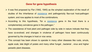 Gene for gene hypothesis
 It was first proposed by Flor (1942, 1945) as the simplest explanation of the result of
studies of the inheritance of resistance and pathogenicity flax-rust host-pathogen
system, and now applies to most of the combinations.
 According to this hypothesis, “for a resistance gene in the host there is a
complementary avirulence gene in the pathogen.”
 The coexistence of host plant and pathogen side by side in nature indicate that they
have co-evolved; and changes in virulence of pathogen have been continuously
governed by the changes in host or vice versa.
 This concept has been shown to operate in many other diseases like rusts, smuts,
apple scab, late blight of potato and many other fungal , bacterial , virus and higher
parasitic plant diseases.
 