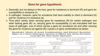 Gene for gene hypothesis
 Generally, but not always in the host, gene for resistance is dominant (R) and gene for
susceptibility is recessive (r).
 In pathogen, however, gene for avirulence that have inability to infect is dominant (A)
and for virulence it is recessive (a).
 Thus plant variety when carrying gene for resistance (R) for certain pathogen and
other lacking gene (R) i.e. carrying gene for susceptibility (r) are inoculated with two
races of pathogen, one of which carries a gene for avirulence (A) and other carrying
the gene for virulence (a) against (R); it gives a 4 gene combinations as below:
 