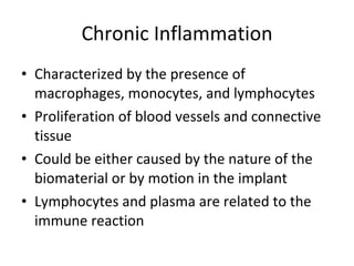 Chronic Inflammation Characterized by the presence of macrophages, monocytes, and lymphocytes  Proliferation of blood vessels and connective tissue Could be either caused by the nature of the biomaterial or by motion in the implant Lymphocytes and plasma are related to the immune reaction  
