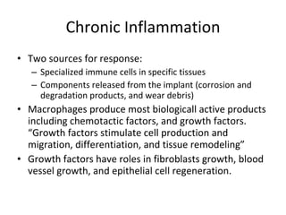 Chronic Inflammation Two sources for response: Specialized immune cells in specific tissues Components released from the implant (corrosion and degradation products, and wear debris) Macrophages produce most biologicall active products including chemotactic factors, and growth factors. “Growth factors stimulate cell production and migration, differentiation, and tissue remodeling” Growth factors have roles in fibroblasts growth, blood vessel growth, and epithelial cell regeneration. 
