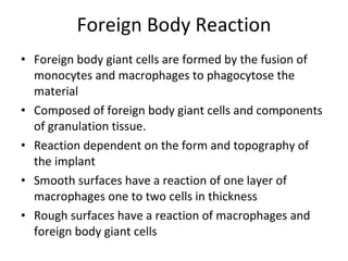 Foreign Body Reaction Foreign body giant cells are formed by the fusion of monocytes and macrophages to phagocytose the material Composed of foreign body giant cells and components of granulation tissue. Reaction dependent on the form and topography of the implant Smooth surfaces have a reaction of one layer of macrophages one to two cells in thickness Rough surfaces have a reaction of macrophages and foreign body giant cells  